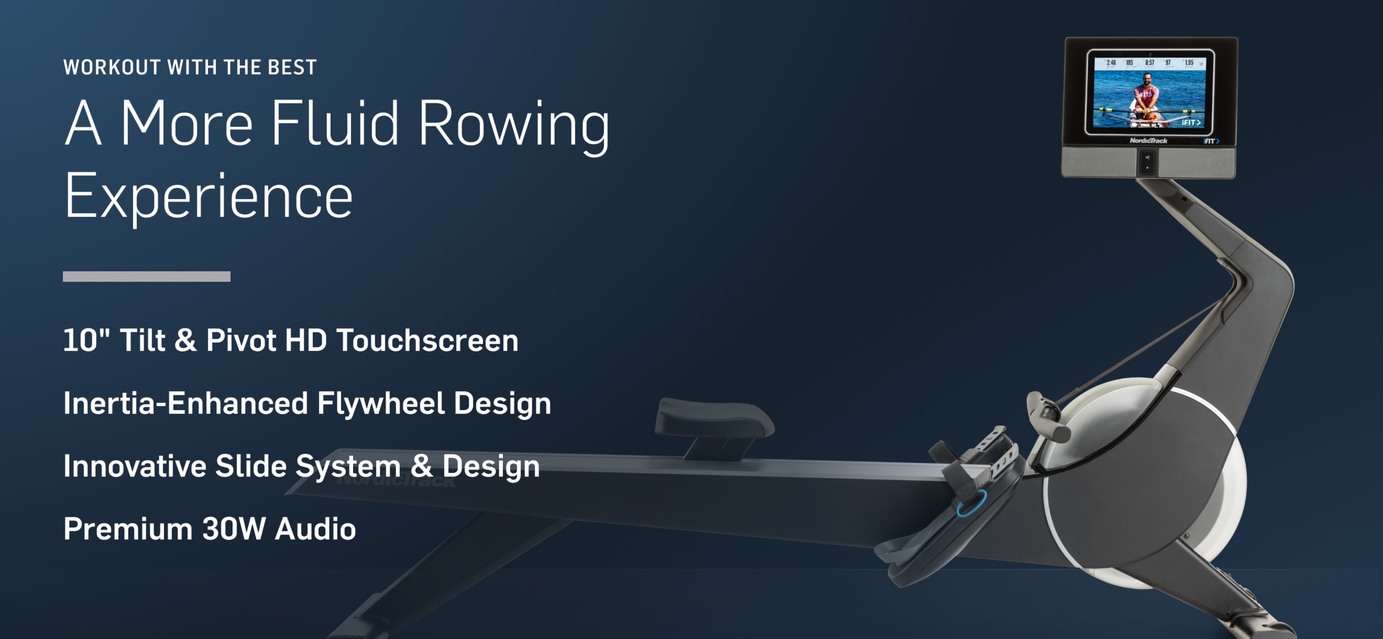 What’s New? A More Fluid Rowing Experience: NEW 10” Tilt & Pivot HD Touchscreen, NEW Inertia-Enhanced Flywheel Design, NEW Innovative Slide System & Design, NEW Premium 30W Audio.